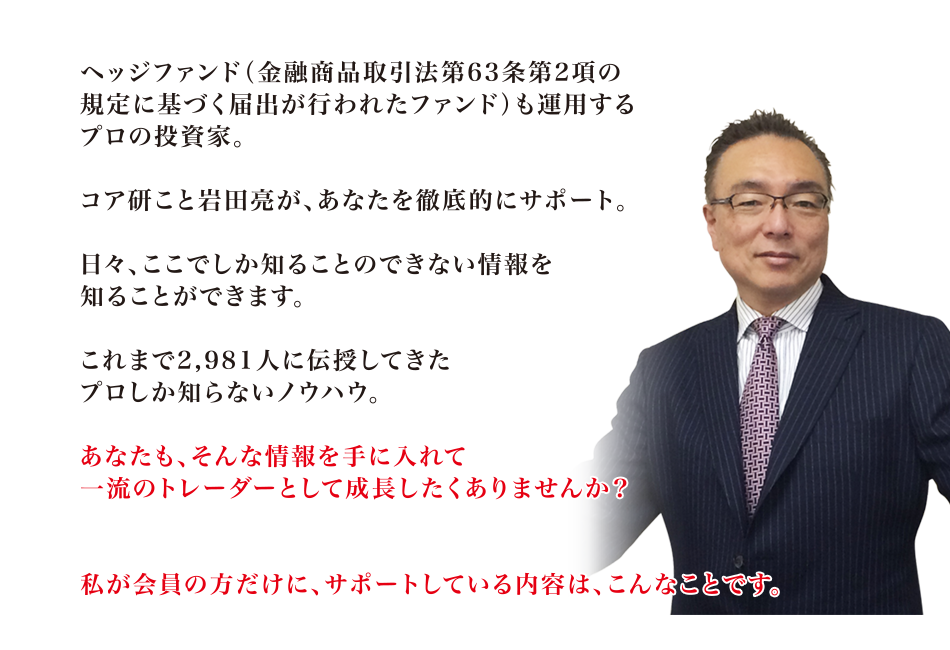 ヘッジファンド(金融商品取引法第63条第2項の規定に基づく届出が行われたファンド)も運用するプロの投資家。コア研こと岩田亮が、あなたを徹底的にサポート。日々、ここでしか知ることのできない情報を知ることができます。これまで2,981人に伝授してきたプロしか知らないノウハウ。あなたも、そんな情報を手に入れて一流のトレーダーとして成長したくありませんか?私が会員の方だけに、サポートしている内容は、こんなことです。